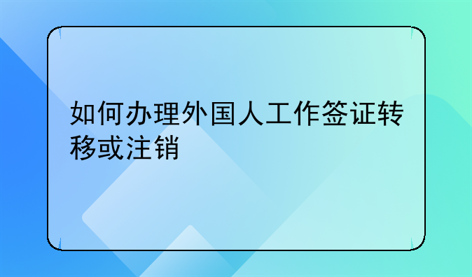 如何办理外国人工作签证转移或注销