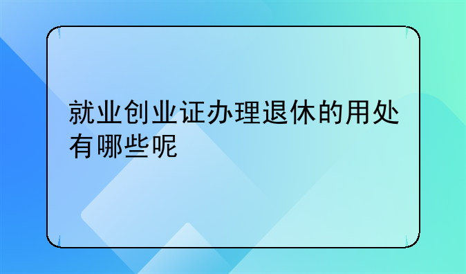 就业创业证办理退休的用处有哪些呢