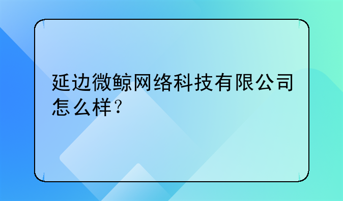 延边微鲸网络科技有限公司怎么样？