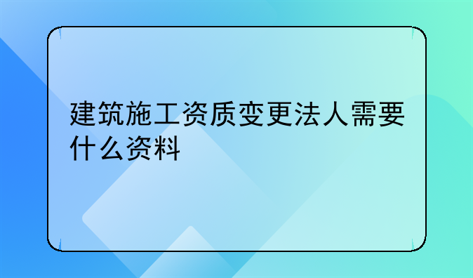 建筑施工资质变更法人需要什么资料