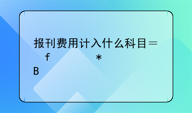 报刊费用计入什么科目？附账务处理