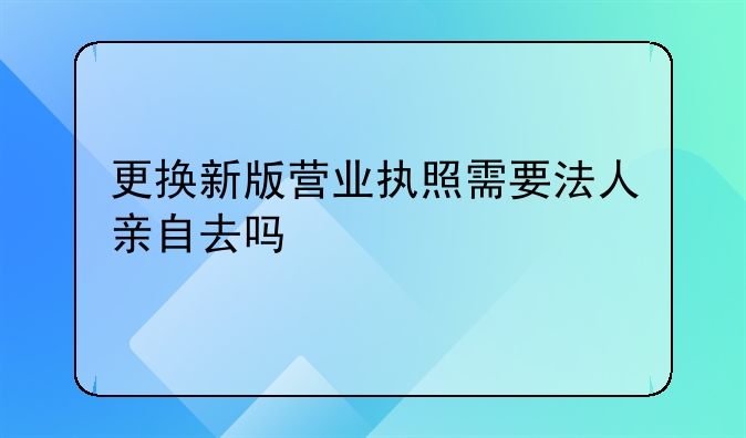 更换新版营业执照需要法人亲自去吗