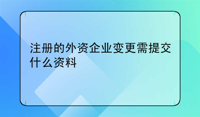 注册的外资企业变更需提交什么资料