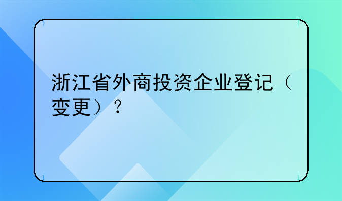 浙江省外商投资企业登记(变更)?