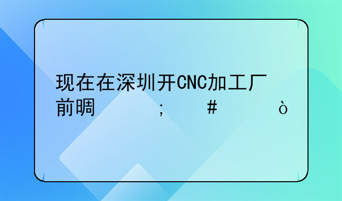 现在在深圳开CNC加工厂前景怎么样？