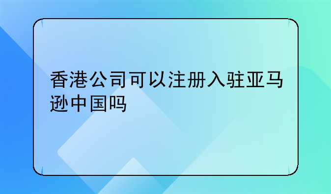 香港公司能注册亚马逊吗知乎！香港公司可以注册入驻亚马逊中国吗