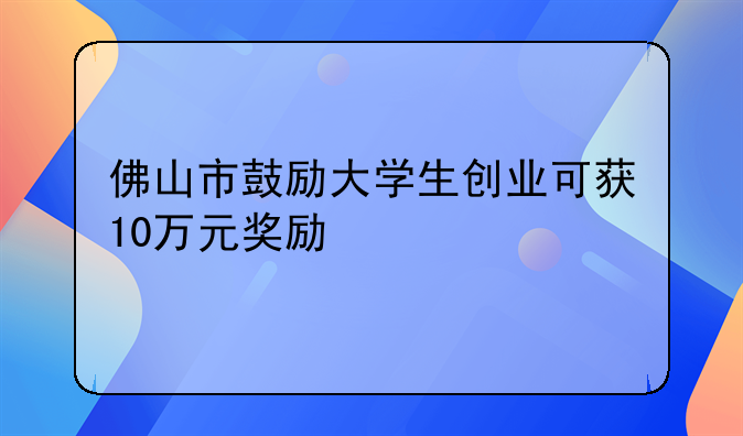 佛山市鼓励大学生创业可获10万元奖励