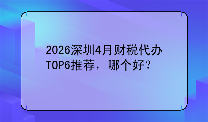 2026深圳4月财税代办TOP6推荐，哪个好？