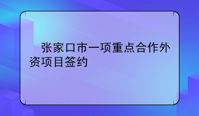 ​张家口市一项重点合作外资项目签约