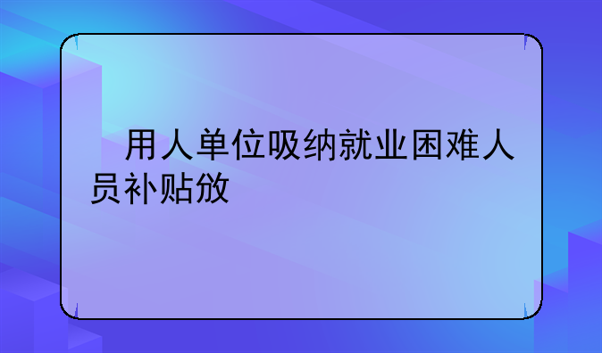 ​用人单位吸纳就业困难人员补贴政策