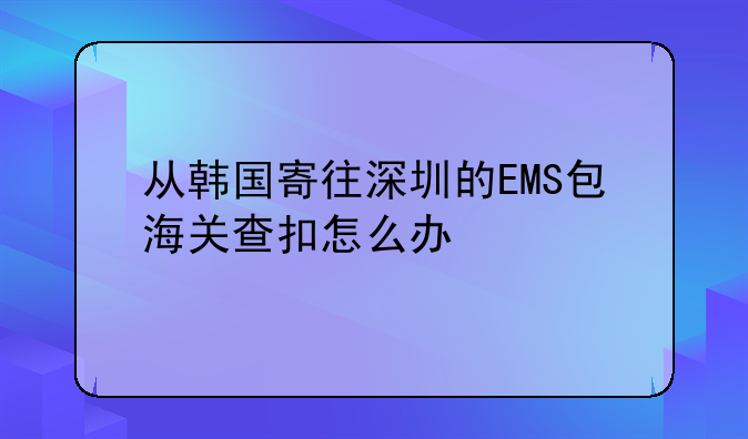 从韩国寄往深圳的EMS包海关查扣怎么办