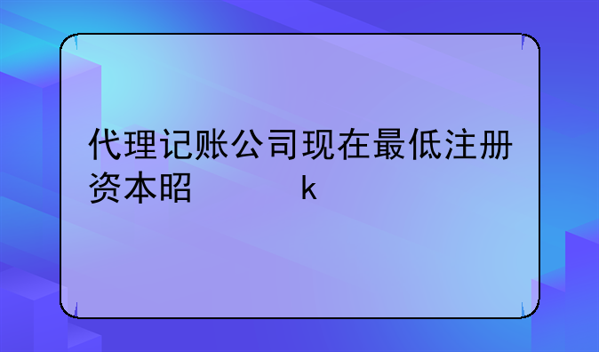 代理记账公司现在最低注册资本是多少