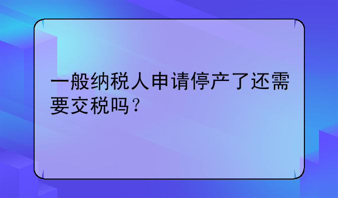 一般纳税人申请停产了还需要交税吗？