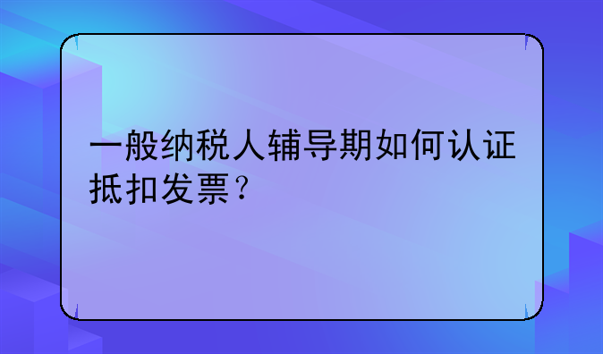 一般纳税人辅导期如何认证抵扣发票?