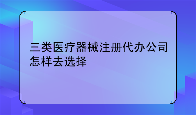 三类医疗器械注册代办公司怎样去选择