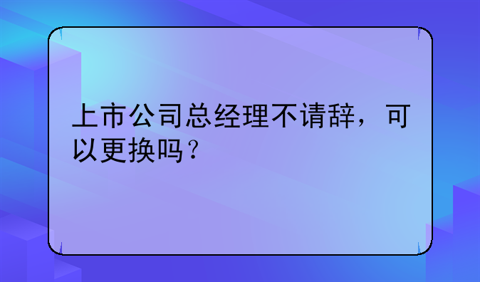 上市公司总经理不请辞,可以更换吗?