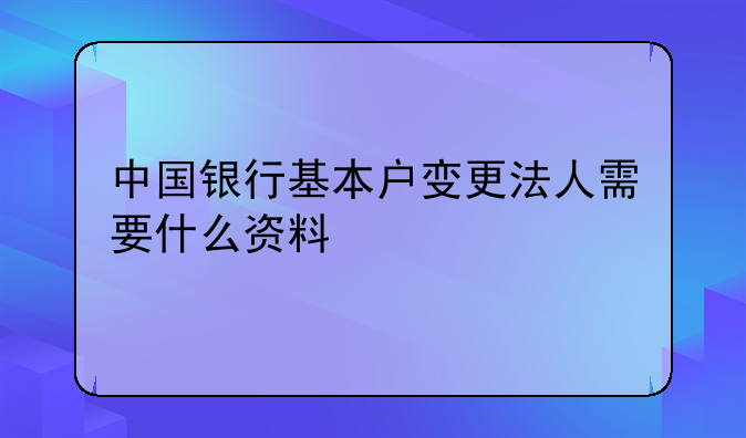 中国银行基本户变更法人需要什么资料
