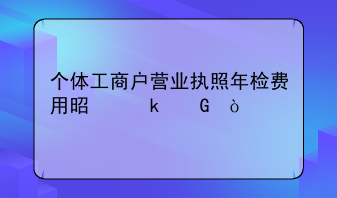 个体工商户营业执照年检费用是多少？