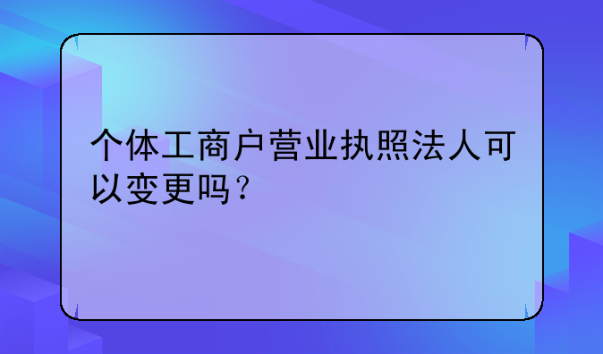 个体工商户营业执照法人可以变更吗?