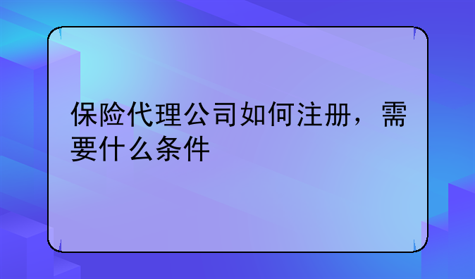 保险代理公司如何注册，需要什么条件