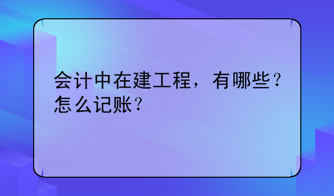 会计中在建工程,有哪些?怎么记账?