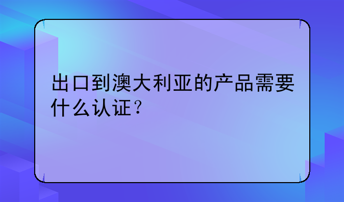 出口到澳大利亚的产品需要什么认证?