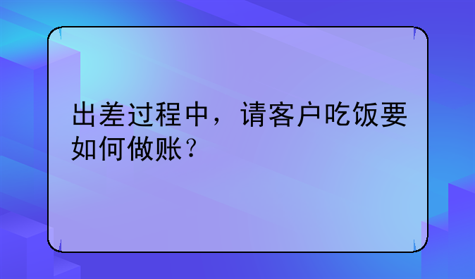 出差过程中，请客户吃饭要如何做账？