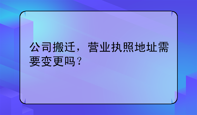 公司搬迁,营业执照地址需要变更吗?