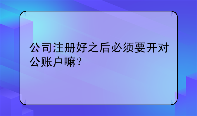 公司注册好之后必须要开对公账户嘛？
