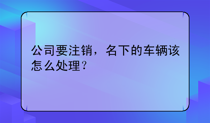 公司要注销,名下的车辆该怎么处理?