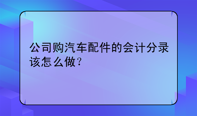 公司购汽车配件的会计分录该怎么做？