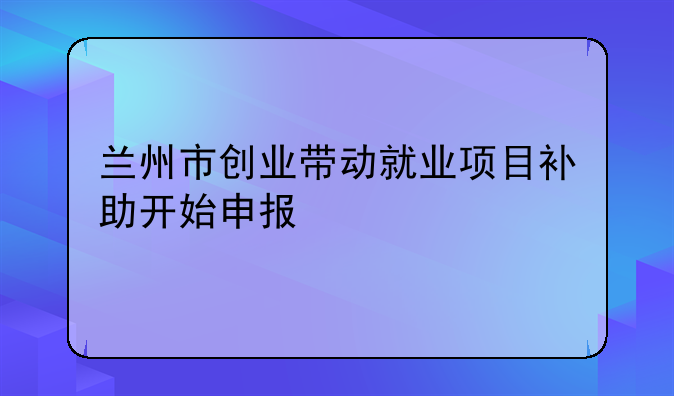 兰州市创业带动就业项目补助开始申报