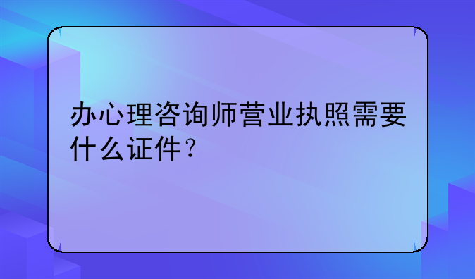 办心理咨询师营业执照需要什么证件?
