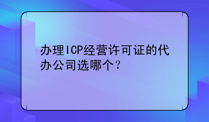 办理ICP经营许可证的代办公司选哪个?