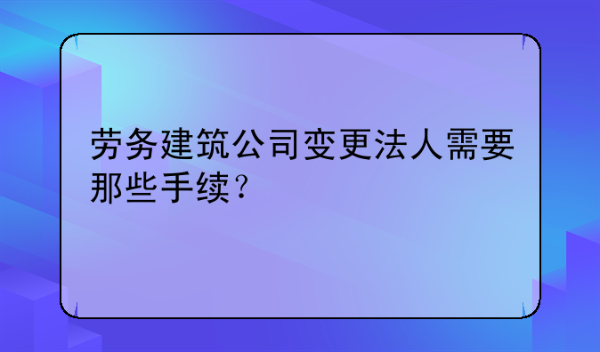 劳务建筑公司变更法人需要那些手续？