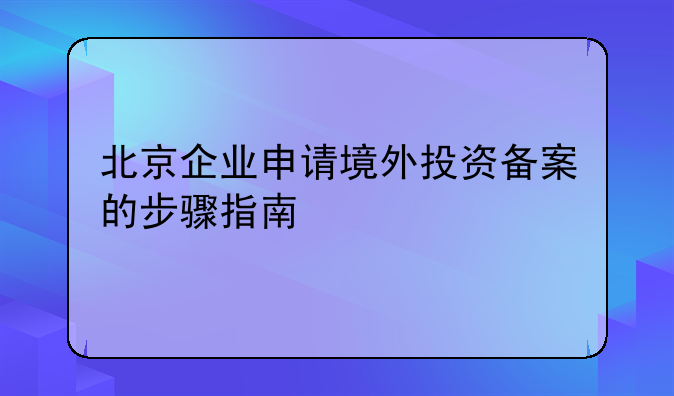 北京企业申请境外投资备案的步骤指南