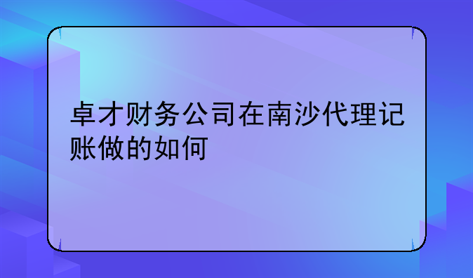 卓才财务公司在南沙代理记账做的如何