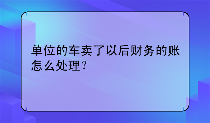 单位的车卖了以后财务的账怎么处理？