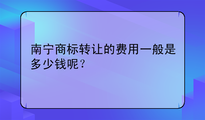 南宁商标转让的费用一般是多少钱呢?