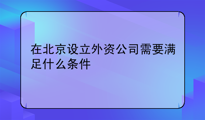 在北京设立外资公司需要满足什么条件