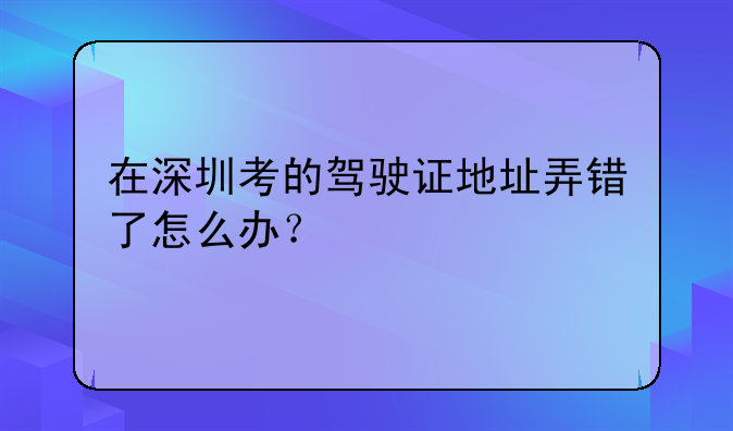 在深圳考的驾驶证地址弄错了怎么办？