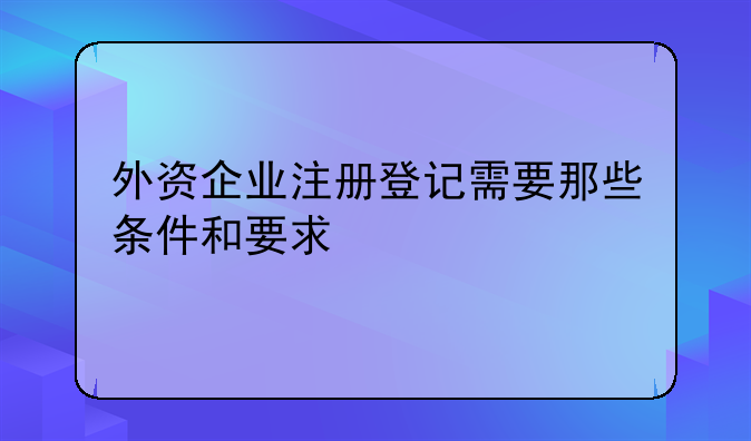 外资企业注册登记需要那些条件和要求