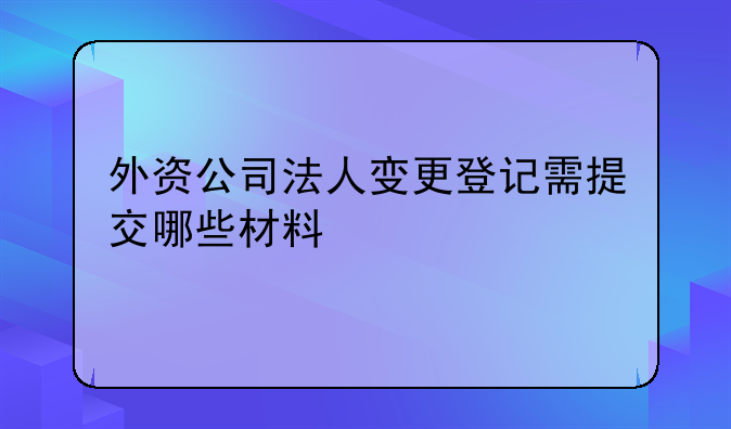 外资公司法人变更登记需提交哪些材料