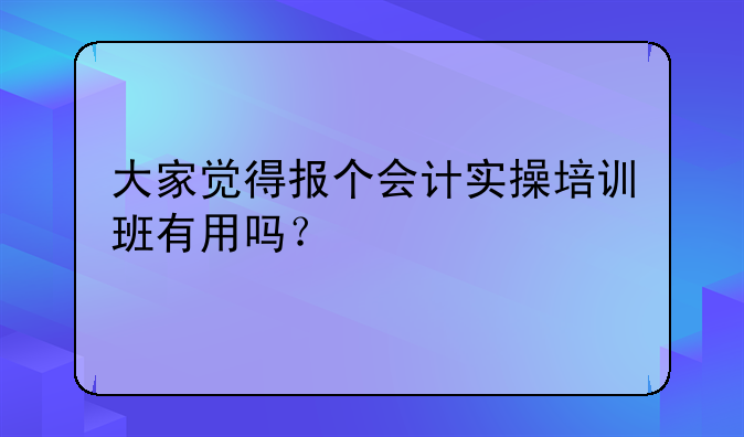 大家觉得报个会计实操培训班有用吗？