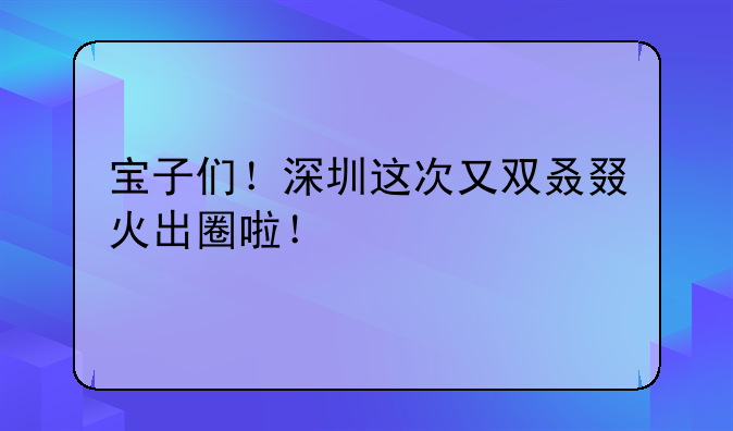 宝子们！深圳这次又双叒叕火出圈啦！