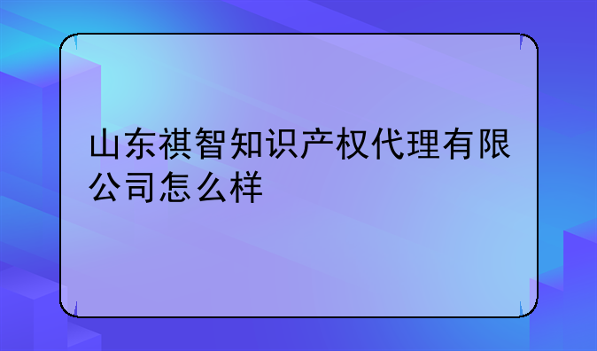 山东祺智知识产权代理有限公司怎么样