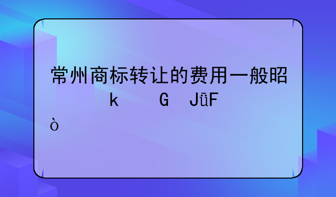 常州商标转让的费用一般是多少钱呢？