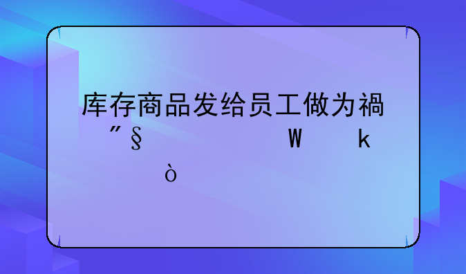 库存商品发给员工做为福利如何做账？