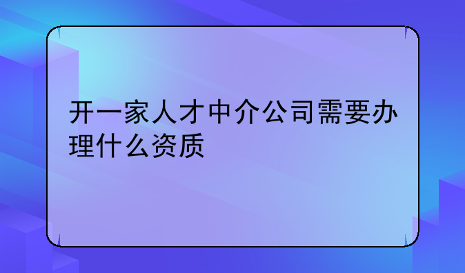 开一家人才中介公司需要办理什么资质