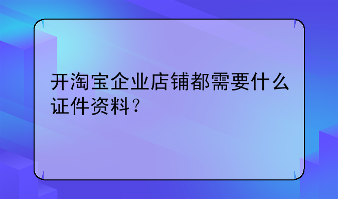 开淘宝企业店铺都需要什么证件资料？